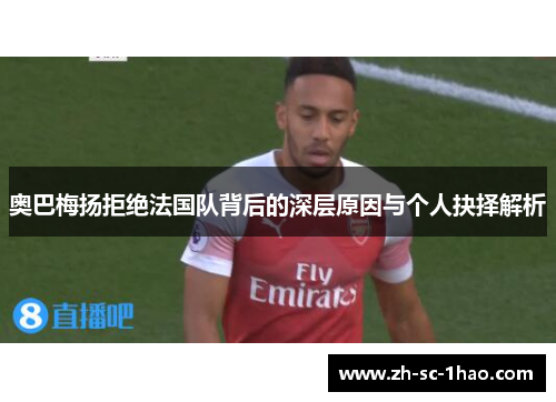 奥巴梅扬拒绝法国队背后的深层原因与个人抉择解析