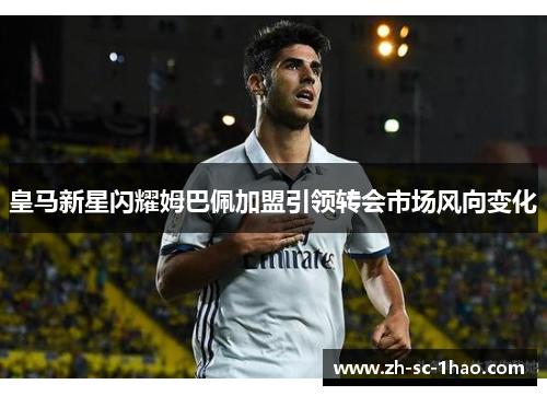 皇马新星闪耀姆巴佩加盟引领转会市场风向变化 皇马新星闪耀姆巴佩加盟引领转会市场风向变化