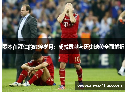 罗本在拜仁的辉煌岁月：成就贡献与历史地位全面解析