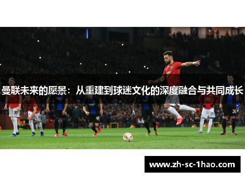 曼联未来的愿景:从重建到球迷文化的深度融合与共同成长 曼联未来的愿景:从重建到球迷文化的深度融合与共同成长
