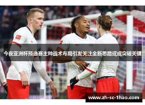 今夜亚洲杯预选赛主帅战术布局引发关注全新思路或成突破关键 今夜亚洲杯预选赛主帅战术布局引发关注全新思路或成突破关键