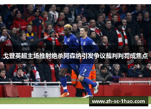 戈登英超主场推射绝杀阿森纳引发争议裁判判罚成焦点