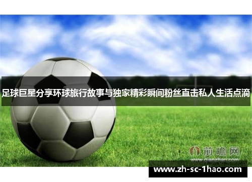 足球巨星分享环球旅行故事与独家精彩瞬间粉丝直击私人生活点滴